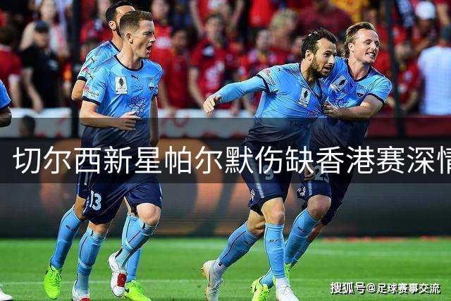 切尔西新星帕尔默伤缺香港赛深情告白：这里的球迷让我感动
