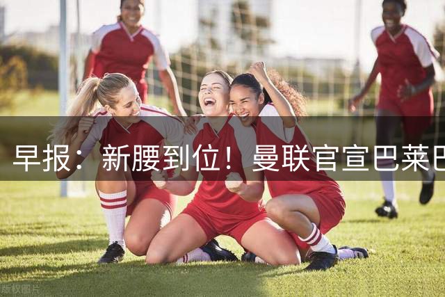 早报：新腰到位！曼联官宣巴莱巴加盟