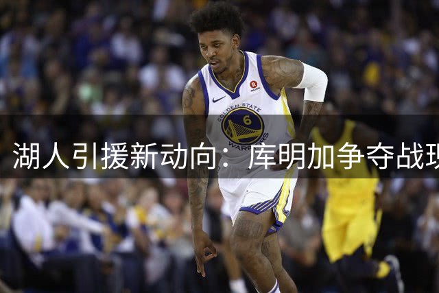湖人引援新动向：库明加争夺战现关键转折