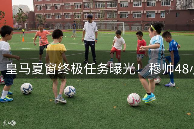 皇马夏窗终极任务曝光！穆帅48小时内需完成三大关键操作