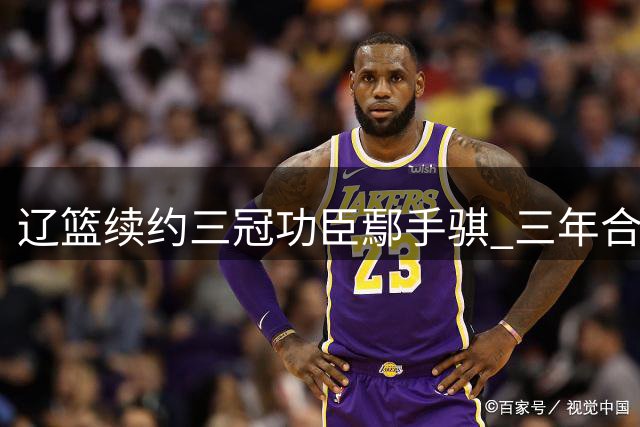 辽篮续约三冠功臣鄢手骐 三年合约锁定外线神射