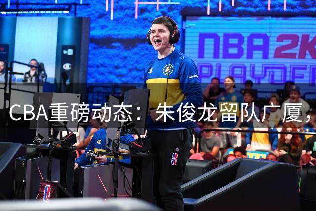 CBA重磅动态：朱俊龙留队广厦，王俊杰回国效力，周鹏重返广东